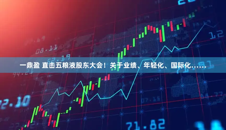 一鼎盈 直击五粮液股东大会！关于业绩、年轻化、国际化……