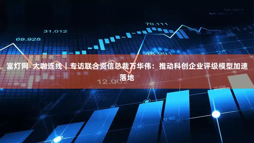 富灯网  大咖连线｜专访联合资信总裁万华伟：推动科创企业评级模型加速落地