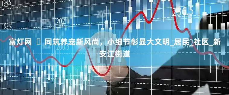富灯网  ​同筑养宠新风尚，小细节彰显大文明_居民_社区_新安江街道