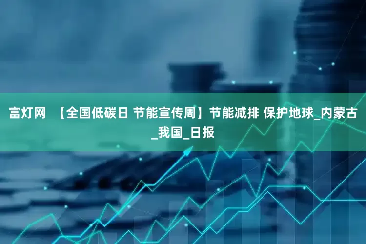 富灯网  【全国低碳日 节能宣传周】节能减排 保护地球_内蒙古_我国_日报