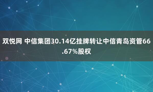双悦网 中信集团30.14亿挂牌转让中信青岛资管66.67%股权