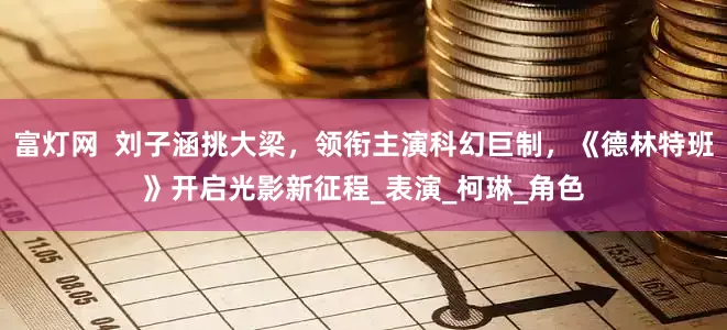 富灯网  刘子涵挑大梁，领衔主演科幻巨制，《德林特班》开启光影新征程_表演_柯琳_角色
