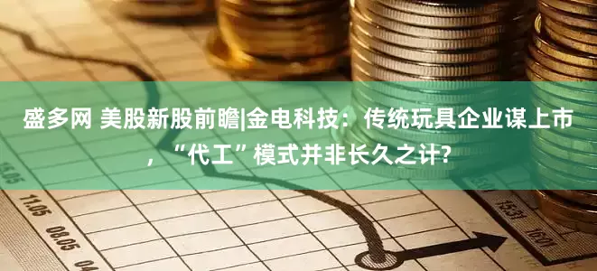 盛多网 美股新股前瞻|金电科技：传统玩具企业谋上市，“代工”模式并非长久之计?