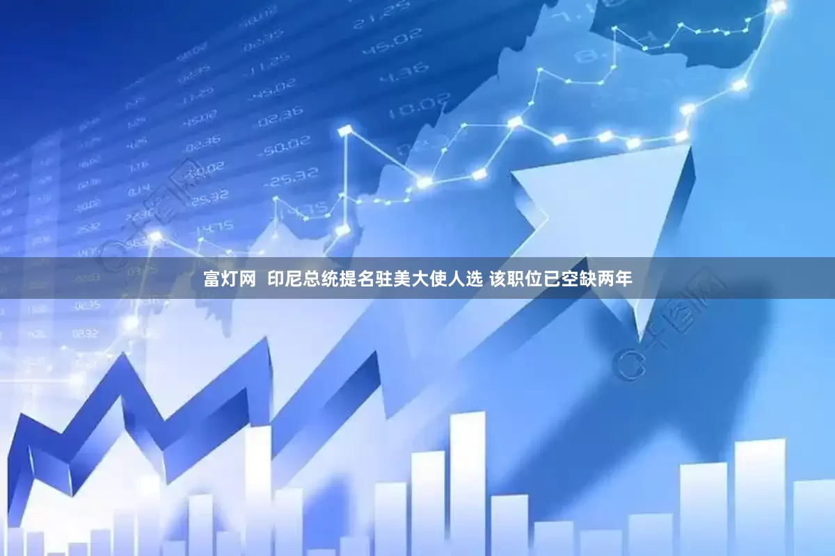 富灯网  印尼总统提名驻美大使人选 该职位已空缺两年