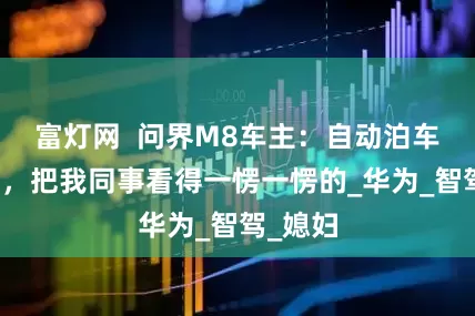 富灯网  问界M8车主：自动泊车太惊艳，把我同事看得一愣一愣的_华为_智驾_媳妇