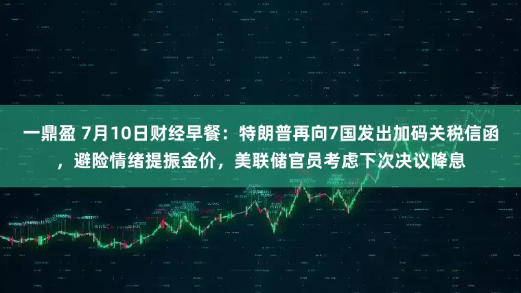 一鼎盈 7月10日财经早餐：特朗普再向7国发出加码关税信函，避险情绪提振金价，美联储官员考虑下次决议降息