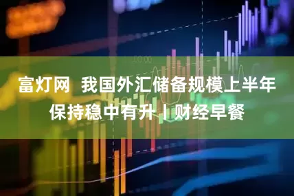 富灯网  我国外汇储备规模上半年保持稳中有升丨财经早餐