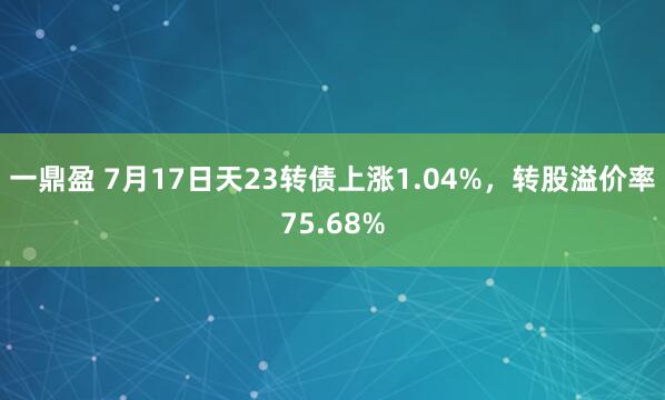 一鼎盈 7月17日天23转债上涨1.04%，转股溢价率75.68%