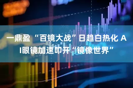 一鼎盈 “百镜大战”日趋白热化 AI眼镜加速叩开“镜像世界”