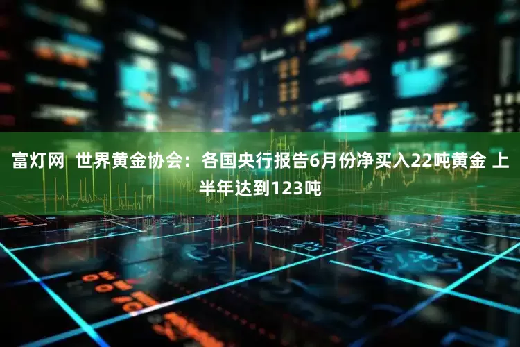 富灯网  世界黄金协会：各国央行报告6月份净买入22吨黄金 上半年达到123吨